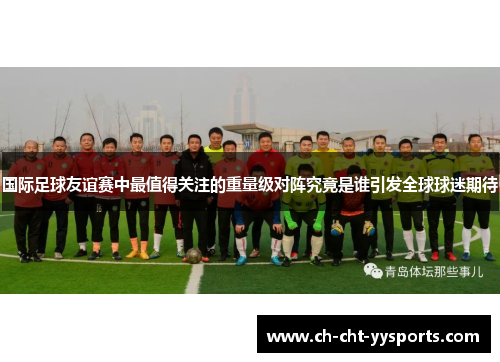 国际足球友谊赛中最值得关注的重量级对阵究竟是谁引发全球球迷期待 国际足球友谊赛中最值得关注的重量级对阵究竟是谁引发全球球迷期待