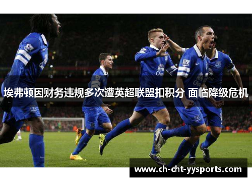 埃弗顿因财务违规多次遭英超联盟扣积分 面临降级危机 埃弗顿因财务违规多次遭英超联盟扣积分 面临降级危机